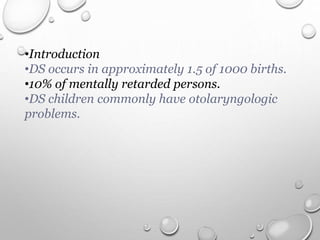 •Introduction
•DS occurs in approximately 1.5 of 1000 births.
•10% of mentally retarded persons.
•DS children commonly have otolaryngologic
problems.
 