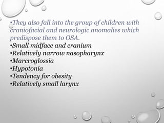 •They also fall into the group of children with
craniofacial and neurologic anomalies which
predispose them to OSA.
•Small midface and cranium
•Relatively narrow nasopharynx
•Marcroglossia
•Hypotonia
•Tendency for obesity
•Relatively small larynx
 