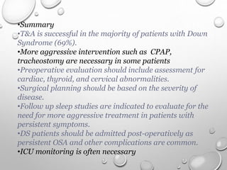 •Summary
•T&A is successful in the majority of patients with Down
Syndrome (69%).
•More aggressive intervention such as CPAP,
tracheostomy are necessary in some patients
•Preoperative evaluation should include assessment for
cardiac, thyroid, and cervical abnormalities.
•Surgical planning should be based on the severity of
disease.
•Follow up sleep studies are indicated to evaluate for the
need for more aggressive treatment in patients with
persistent symptoms.
•DS patients should be admitted post-operatively as
persistent OSA and other complications are common.
•ICU monitoring is often necessary
 