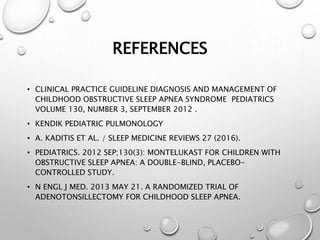REFERENCES
• CLINICAL PRACTICE GUIDELINE DIAGNOSIS AND MANAGEMENT OF
CHILDHOOD OBSTRUCTIVE SLEEP APNEA SYNDROME PEDIATRICS
VOLUME 130, NUMBER 3, SEPTEMBER 2012 .
• KENDIK PEDIATRIC PULMONOLOGY
• A. KADITIS ET AL. / SLEEP MEDICINE REVIEWS 27 (2016).
• PEDIATRICS. 2012 SEP;130(3): MONTELUKAST FOR CHILDREN WITH
OBSTRUCTIVE SLEEP APNEA: A DOUBLE-BLIND, PLACEBO-
CONTROLLED STUDY.
• N ENGL J MED. 2013 MAY 21. A RANDOMIZED TRIAL OF
ADENOTONSILLECTOMY FOR CHILDHOOD SLEEP APNEA.
 