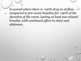 Is scored where there is >90% drop in airflow
compared to pre-event baseline for >90% of the
duration of the event, lasting at least two missed
breaths, with continued effort in chest and
abdomen.
 