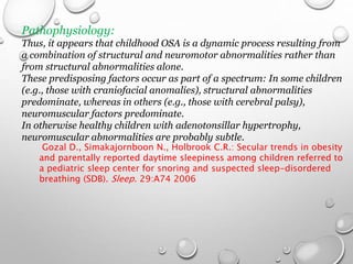 Pathophysiology:
Thus, it appears that childhood OSA is a dynamic process resulting from
a combination of structural and neuromotor abnormalities rather than
from structural abnormalities alone.
These predisposing factors occur as part of a spectrum: In some children
(e.g., those with craniofacial anomalies), structural abnormalities
predominate, whereas in others (e.g., those with cerebral palsy),
neuromuscular factors predominate.
In otherwise healthy children with adenotonsillar hypertrophy,
neuromuscular abnormalities are probably subtle.
Gozal D., Simakajornboon N., Holbrook C.R.: Secular trends in obesity
and parentally reported daytime sleepiness among children referred to
a pediatric sleep center for snoring and suspected sleep-disordered
breathing (SDB). Sleep. 29:A74 2006
 