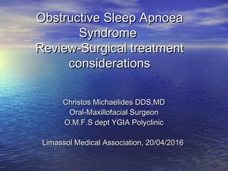 Obstructive Sleep ApnoeaObstructive Sleep Apnoea
SyndromeSyndrome
Review-Surgical treatmentReview-Surgical treatment
considerationsconsiderations
Christos Michaelides DDS,MDChristos Michaelides DDS,MD
Oral-Maxillofacial SurgeonOral-Maxillofacial Surgeon
O.M.F.S dept YGIA PolyclinicO.M.F.S dept YGIA Polyclinic
Limassol Medical Association, 20/04/2016Limassol Medical Association, 20/04/2016
 