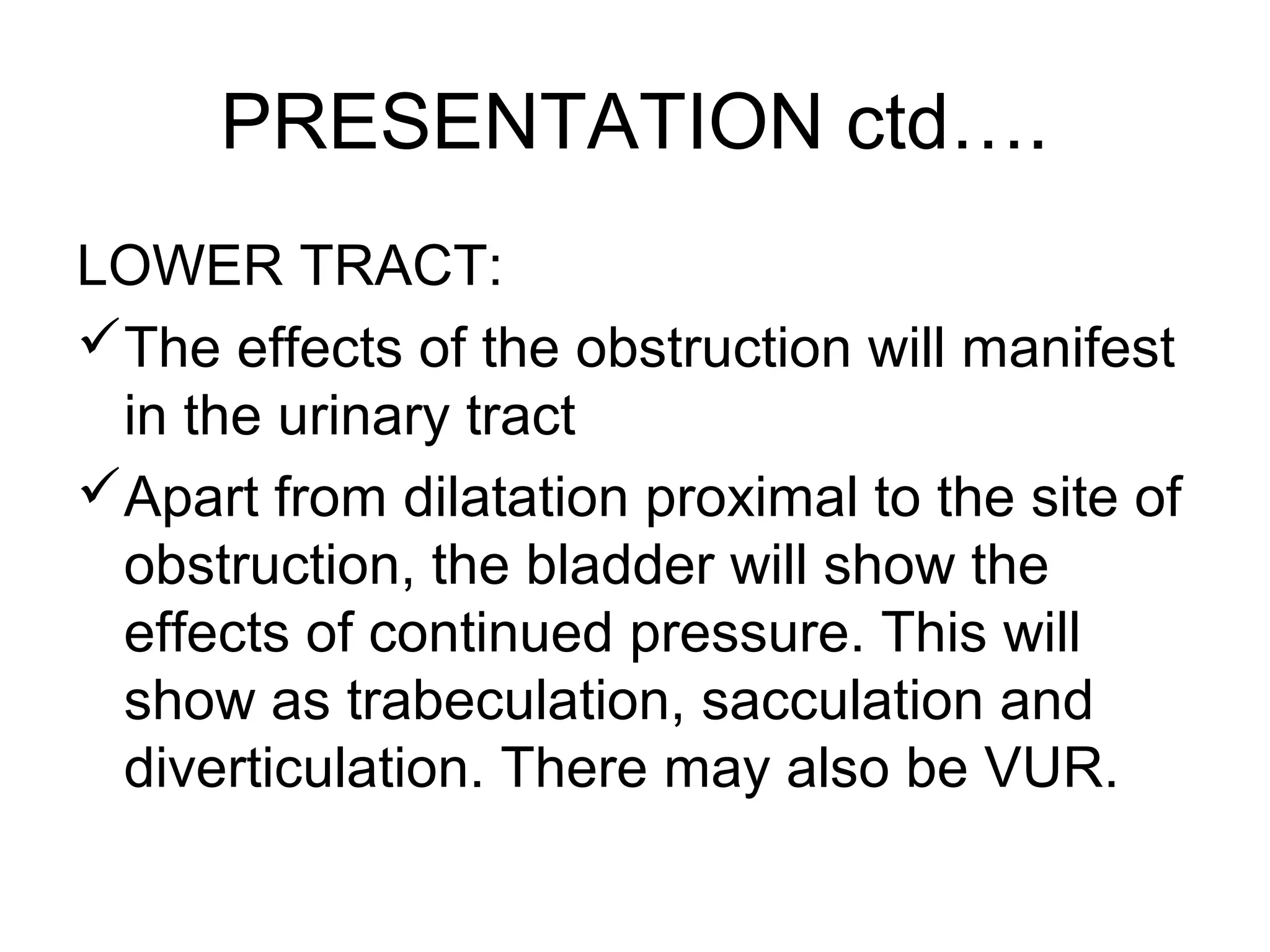 PRESENTATION ctd….
LOWER TRACT:
The effects of the obstruction will manifest
in the urinary tract
Apart from dilatation proximal to the site of
obstruction, the bladder will show the
effects of continued pressure. This will
show as trabeculation, sacculation and
diverticulation. There may also be VUR.
 