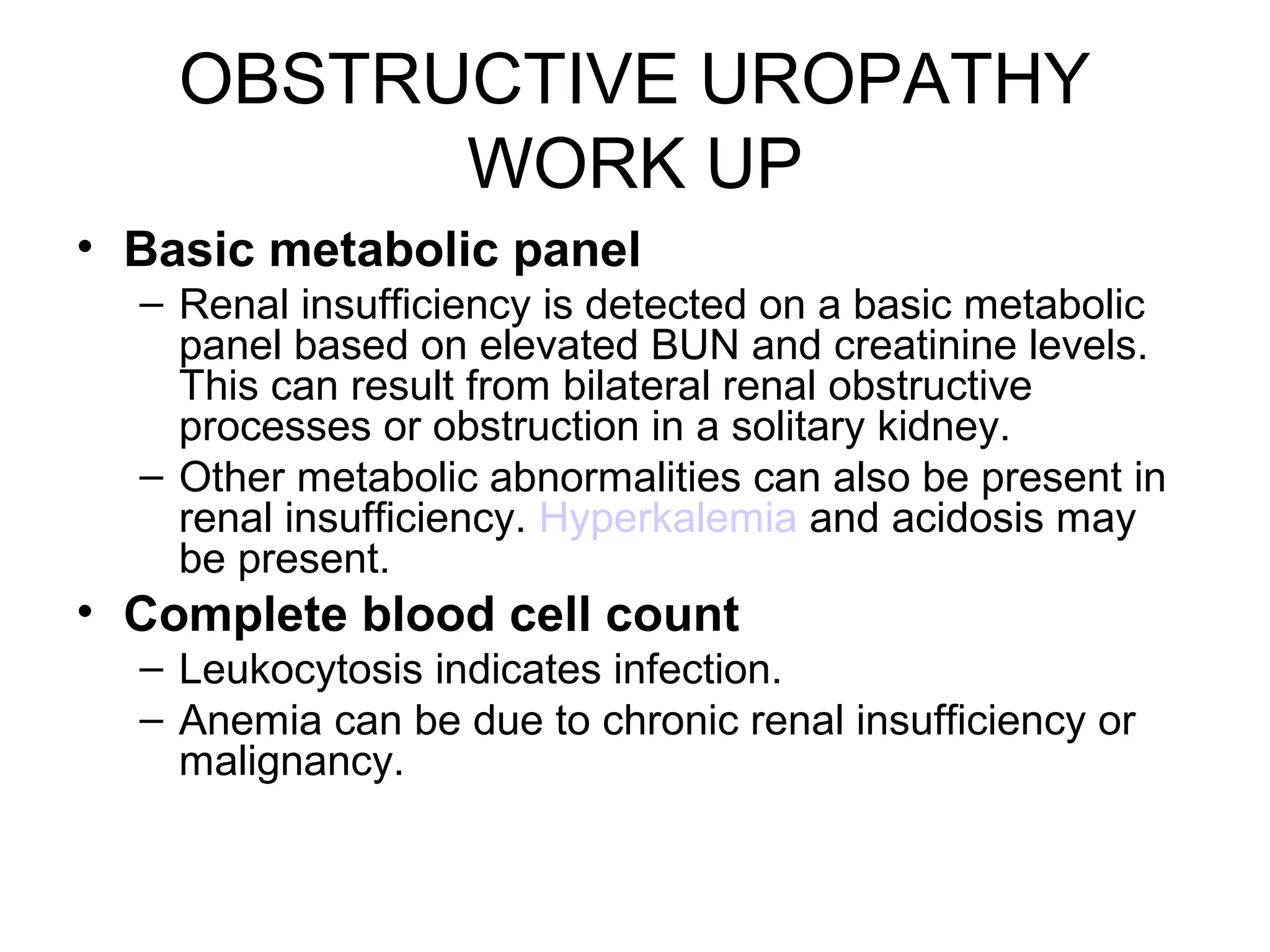 OBSTRUCTIVE UROPATHY
WORK UP
• Basic metabolic panel
– Renal insufficiency is detected on a basic metabolic
panel based on elevated BUN and creatinine levels.
This can result from bilateral renal obstructive
processes or obstruction in a solitary kidney.
– Other metabolic abnormalities can also be present in
renal insufficiency. Hyperkalemia and acidosis may
be present.
• Complete blood cell count
– Leukocytosis indicates infection.
– Anemia can be due to chronic renal insufficiency or
malignancy.
 