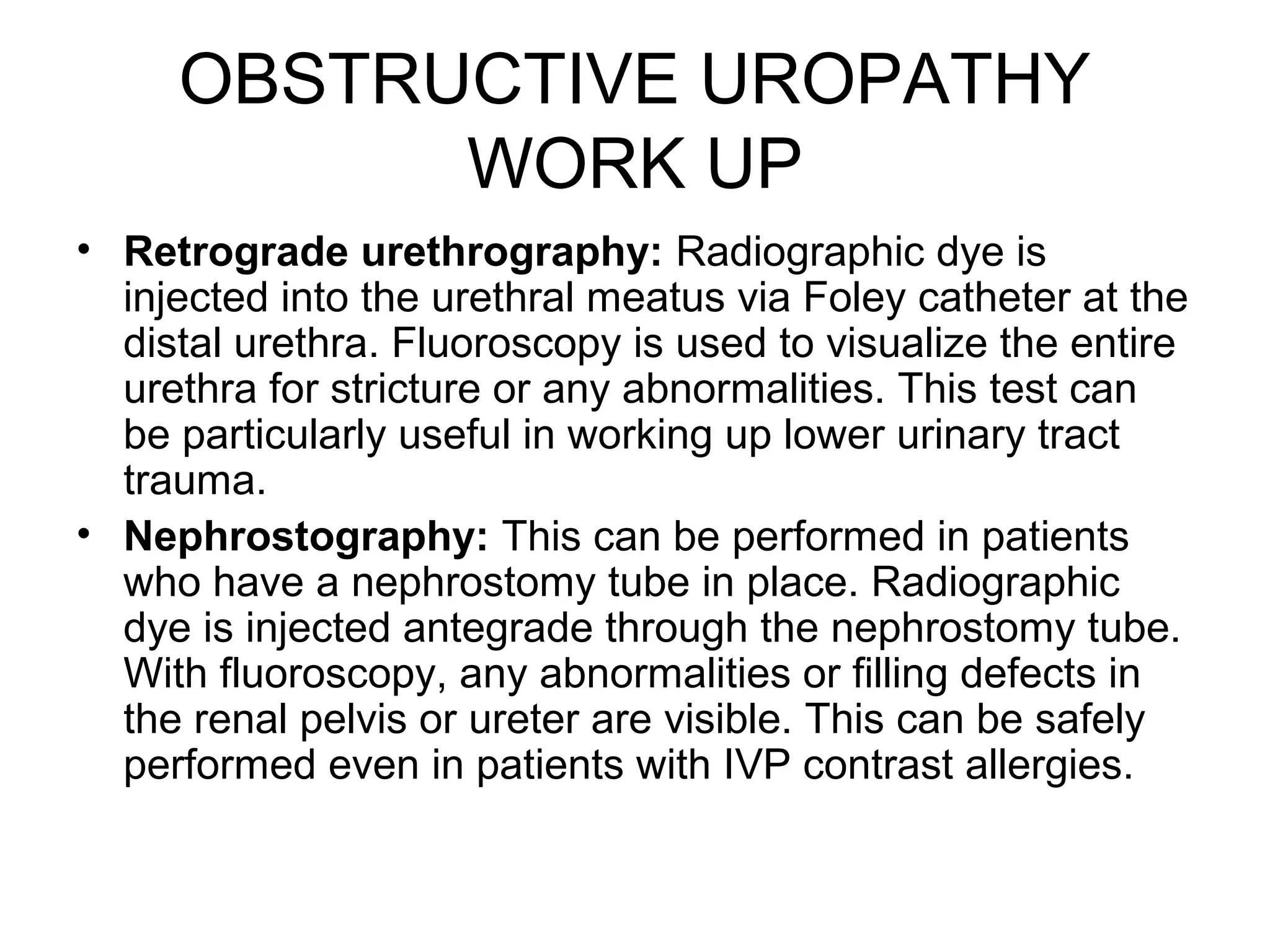 OBSTRUCTIVE UROPATHY
WORK UP
• Retrograde urethrography: Radiographic dye is
injected into the urethral meatus via Foley catheter at the
distal urethra. Fluoroscopy is used to visualize the entire
urethra for stricture or any abnormalities. This test can
be particularly useful in working up lower urinary tract
trauma.
• Nephrostography: This can be performed in patients
who have a nephrostomy tube in place. Radiographic
dye is injected antegrade through the nephrostomy tube.
With fluoroscopy, any abnormalities or filling defects in
the renal pelvis or ureter are visible. This can be safely
performed even in patients with IVP contrast allergies.
 