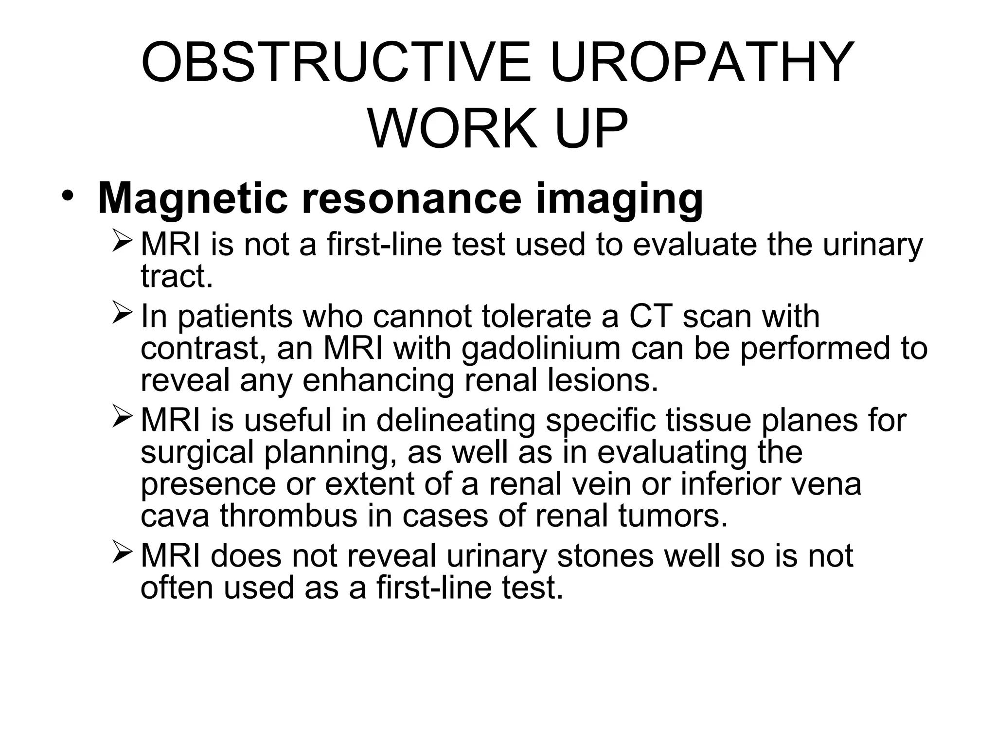 OBSTRUCTIVE UROPATHY
WORK UP
• Magnetic resonance imaging
MRI is not a first-line test used to evaluate the urinary
tract.
In patients who cannot tolerate a CT scan with
contrast, an MRI with gadolinium can be performed to
reveal any enhancing renal lesions.
MRI is useful in delineating specific tissue planes for
surgical planning, as well as in evaluating the
presence or extent of a renal vein or inferior vena
cava thrombus in cases of renal tumors.
MRI does not reveal urinary stones well so is not
often used as a first-line test.
 