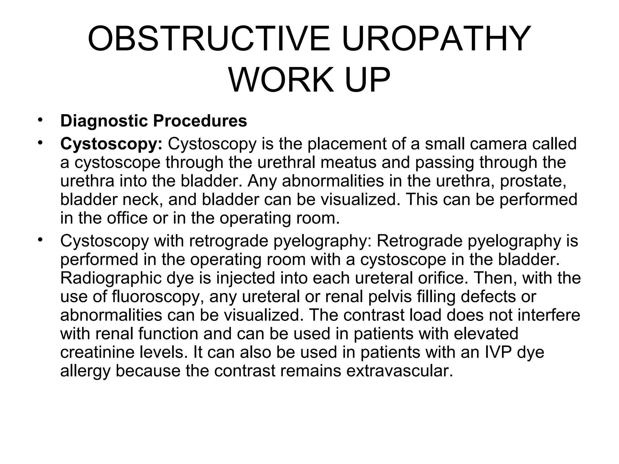 OBSTRUCTIVE UROPATHY
WORK UP
• Diagnostic Procedures
• Cystoscopy: Cystoscopy is the placement of a small camera called
a cystoscope through the urethral meatus and passing through the
urethra into the bladder. Any abnormalities in the urethra, prostate,
bladder neck, and bladder can be visualized. This can be performed
in the office or in the operating room.
• Cystoscopy with retrograde pyelography: Retrograde pyelography is
performed in the operating room with a cystoscope in the bladder.
Radiographic dye is injected into each ureteral orifice. Then, with the
use of fluoroscopy, any ureteral or renal pelvis filling defects or
abnormalities can be visualized. The contrast load does not interfere
with renal function and can be used in patients with elevated
creatinine levels. It can also be used in patients with an IVP dye
allergy because the contrast remains extravascular.
 