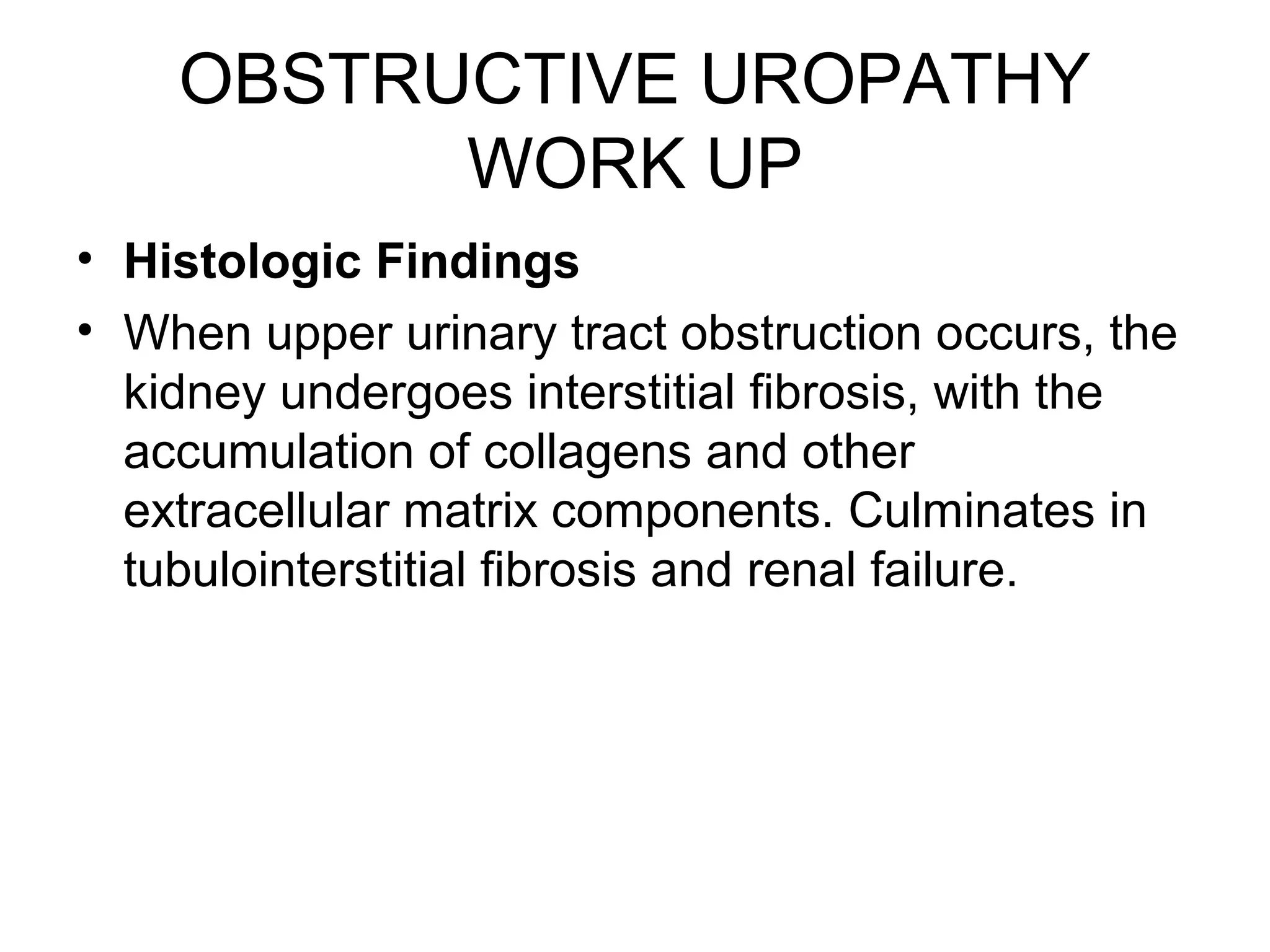 OBSTRUCTIVE UROPATHY
WORK UP
• Histologic Findings
• When upper urinary tract obstruction occurs, the
kidney undergoes interstitial fibrosis, with the
accumulation of collagens and other
extracellular matrix components. Culminates in
tubulointerstitial fibrosis and renal failure.
 