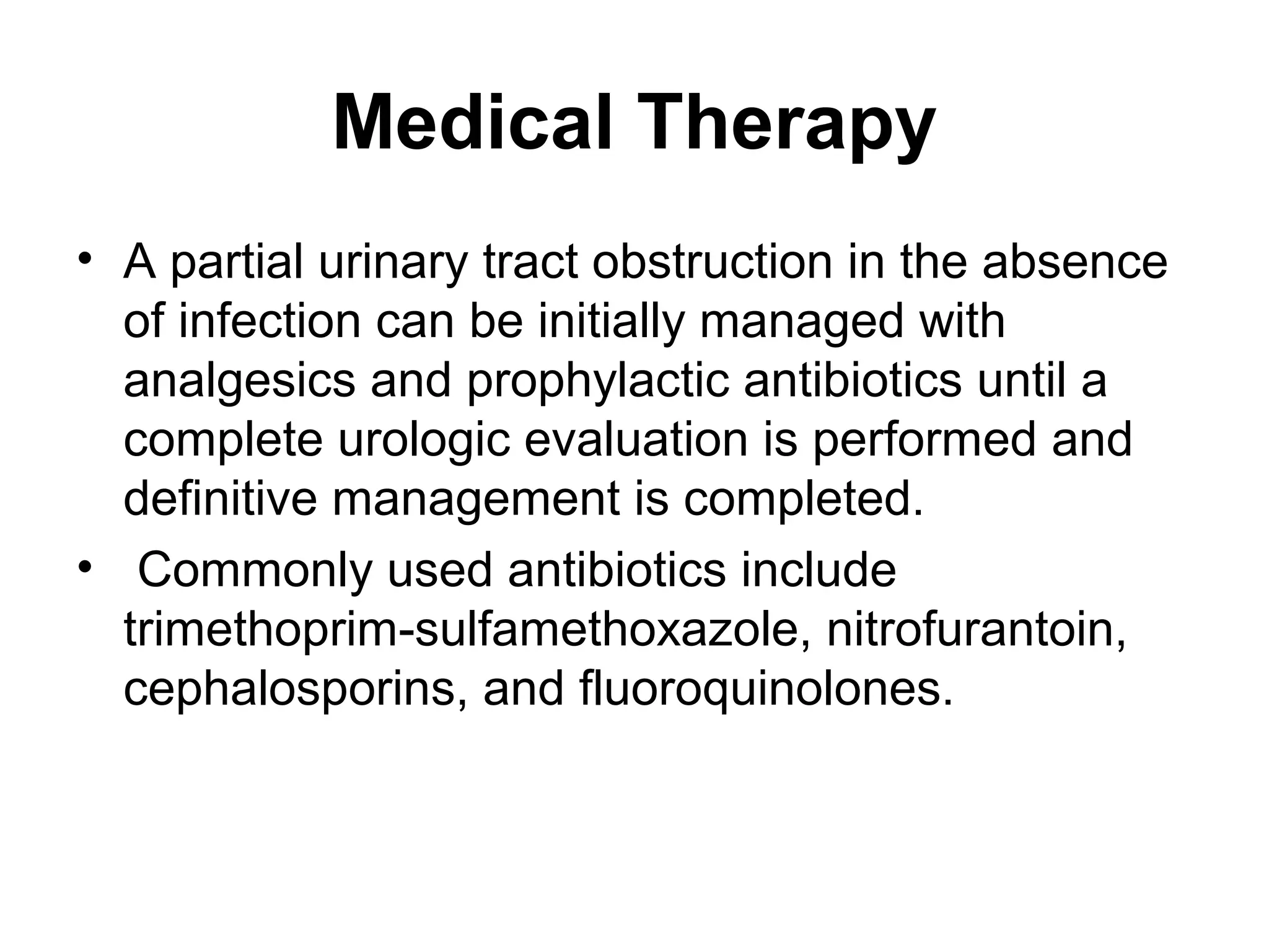 Medical Therapy
• A partial urinary tract obstruction in the absence
of infection can be initially managed with
analgesics and prophylactic antibiotics until a
complete urologic evaluation is performed and
definitive management is completed.
• Commonly used antibiotics include
trimethoprim-sulfamethoxazole, nitrofurantoin,
cephalosporins, and fluoroquinolones.
 