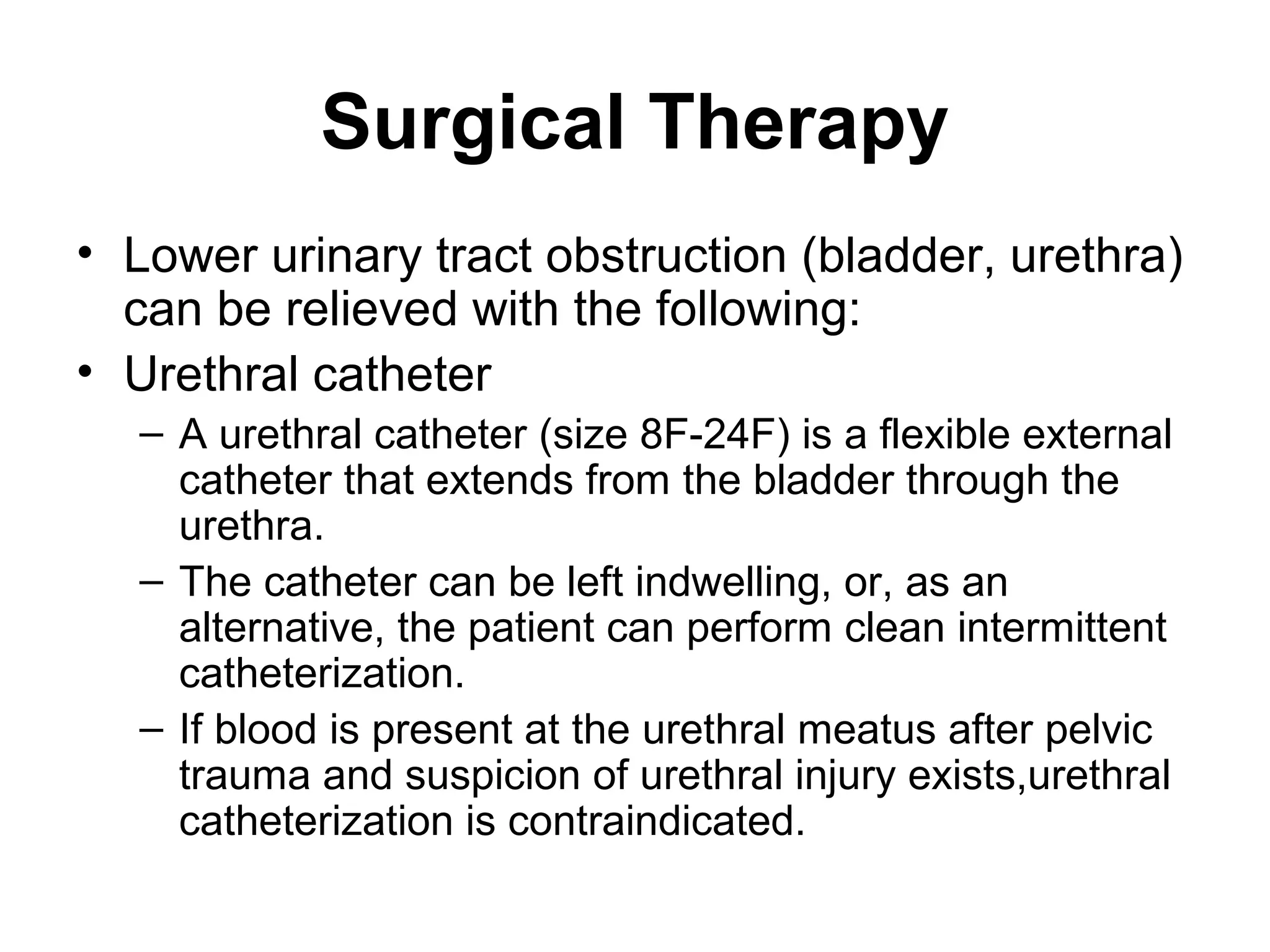 Surgical Therapy
• Lower urinary tract obstruction (bladder, urethra)
can be relieved with the following:
• Urethral catheter
– A urethral catheter (size 8F-24F) is a flexible external
catheter that extends from the bladder through the
urethra.
– The catheter can be left indwelling, or, as an
alternative, the patient can perform clean intermittent
catheterization.
– If blood is present at the urethral meatus after pelvic
trauma and suspicion of urethral injury exists,urethral
catheterization is contraindicated.
 