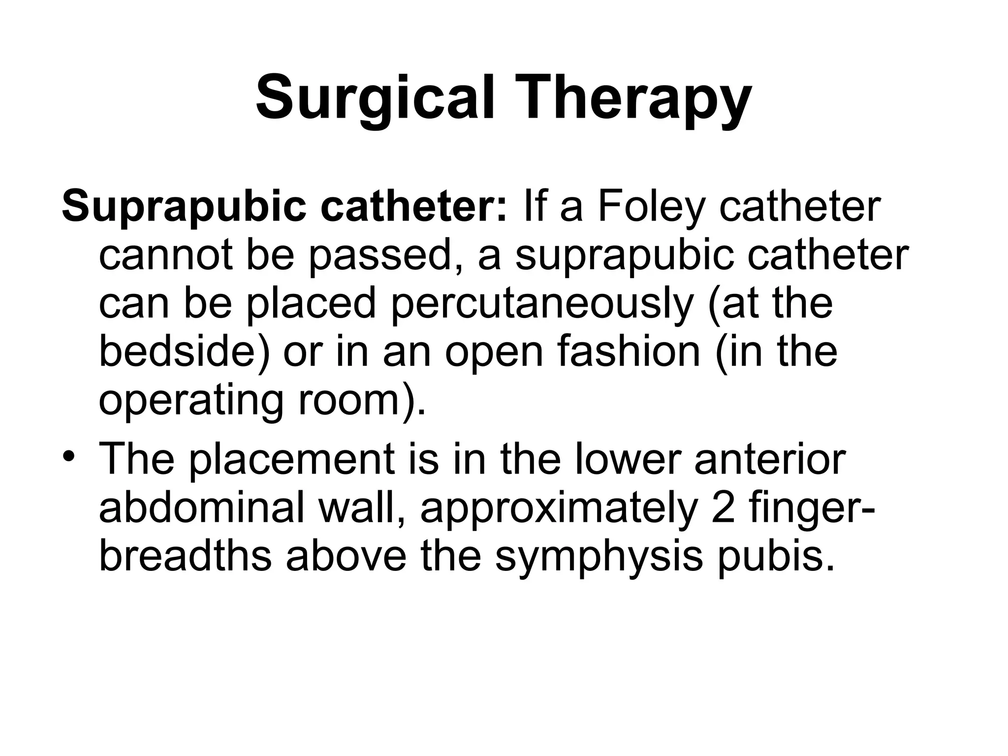 Surgical Therapy
Suprapubic catheter: If a Foley catheter
cannot be passed, a suprapubic catheter
can be placed percutaneously (at the
bedside) or in an open fashion (in the
operating room).
• The placement is in the lower anterior
abdominal wall, approximately 2 finger-
breadths above the symphysis pubis.
 