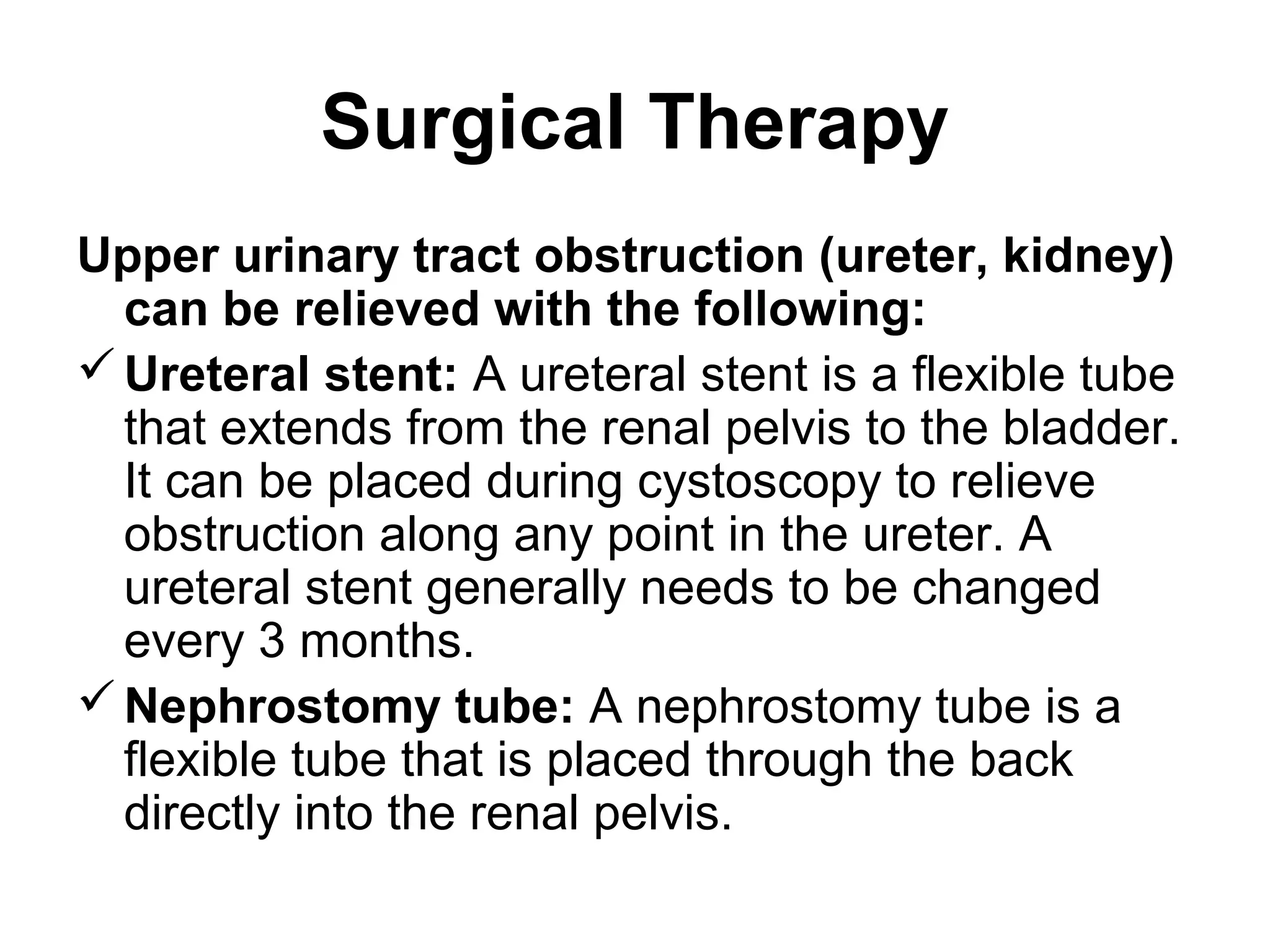 Surgical Therapy
Upper urinary tract obstruction (ureter, kidney)
can be relieved with the following:
Ureteral stent: A ureteral stent is a flexible tube
that extends from the renal pelvis to the bladder.
It can be placed during cystoscopy to relieve
obstruction along any point in the ureter. A
ureteral stent generally needs to be changed
every 3 months.
Nephrostomy tube: A nephrostomy tube is a
flexible tube that is placed through the back
directly into the renal pelvis.
 