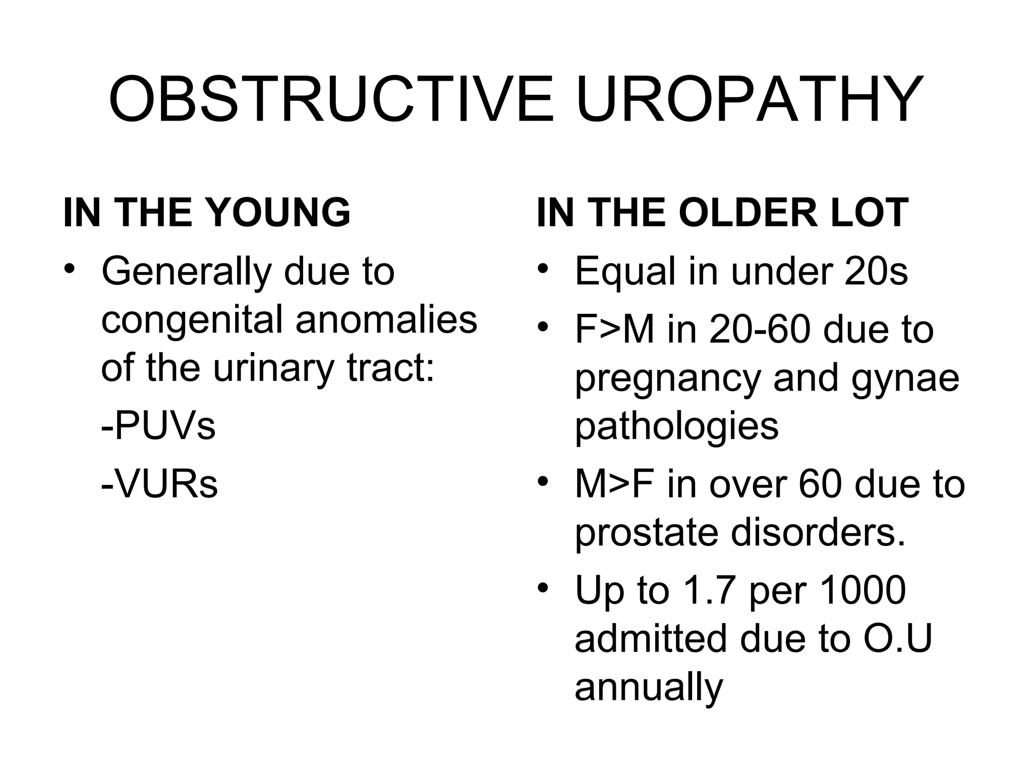 OBSTRUCTIVE UROPATHY
IN THE YOUNG
• Generally due to
congenital anomalies
of the urinary tract:
-PUVs
-VURs
IN THE OLDER LOT
• Equal in under 20s
• F>M in 20-60 due to
pregnancy and gynae
pathologies
• M>F in over 60 due to
prostate disorders.
• Up to 1.7 per 1000
admitted due to O.U
annually
 