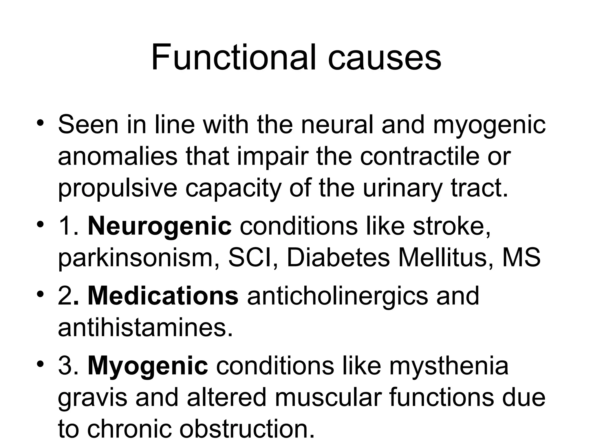 Functional causes
• Seen in line with the neural and myogenic
anomalies that impair the contractile or
propulsive capacity of the urinary tract.
• 1. Neurogenic conditions like stroke,
parkinsonism, SCI, Diabetes Mellitus, MS
• 2. Medications anticholinergics and
antihistamines.
• 3. Myogenic conditions like mysthenia
gravis and altered muscular functions due
to chronic obstruction.
 