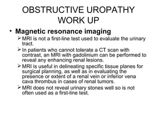 OBSTRUCTIVE UROPATHY
WORK UP
• Magnetic resonance imaging
MRI is not a first-line test used to evaluate the urinary
tract.
In patients who cannot tolerate a CT scan with
contrast, an MRI with gadolinium can be performed to
reveal any enhancing renal lesions.
MRI is useful in delineating specific tissue planes for
surgical planning, as well as in evaluating the
presence or extent of a renal vein or inferior vena
cava thrombus in cases of renal tumors.
MRI does not reveal urinary stones well so is not
often used as a first-line test.
 