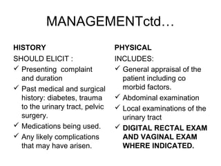 MANAGEMENTctd…
HISTORY
SHOULD ELICIT :
 Presenting complaint
and duration
 Past medical and surgical
history: diabetes, trauma
to the urinary tract, pelvic
surgery.
 Medications being used.
 Any likely complications
that may have arisen.
PHYSICAL
INCLUDES:
 General appraisal of the
patient including co
morbid factors.
 Abdominal examination
 Local examinations of the
urinary tract
 DIGITAL RECTAL EXAM
AND VAGINAL EXAM
WHERE INDICATED.
 