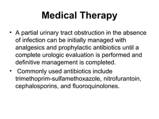 Medical Therapy
• A partial urinary tract obstruction in the absence
of infection can be initially managed with
analgesics and prophylactic antibiotics until a
complete urologic evaluation is performed and
definitive management is completed.
• Commonly used antibiotics include
trimethoprim-sulfamethoxazole, nitrofurantoin,
cephalosporins, and fluoroquinolones.
 