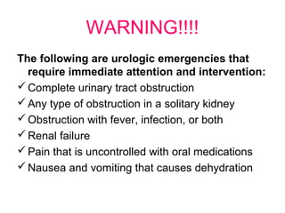 WARNING!!!!
The following are urologic emergencies that
require immediate attention and intervention:
Complete urinary tract obstruction
Any type of obstruction in a solitary kidney
Obstruction with fever, infection, or both
Renal failure
Pain that is uncontrolled with oral medications
Nausea and vomiting that causes dehydration
 