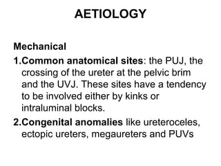 AETIOLOGY
Mechanical
1.Common anatomical sites: the PUJ, the
crossing of the ureter at the pelvic brim
and the UVJ. These sites have a tendency
to be involved either by kinks or
intraluminal blocks.
2.Congenital anomalies like ureteroceles,
ectopic ureters, megaureters and PUVs
 