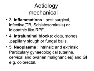 Aetiology
mechanical----
• 3. Inflammations : post surgical,
infective(TB, Schistosomiasis) or
idiopathic like RPF.
• 4. Intraluminal blocks: clots, stones
,papillary slough or fungal balls.
• 5. Neoplasms : intrinsic and extrinsic.
Particulary gynaecological (uterine,
cervical and ovarian malignancies) and GI
e.g. colorectal.
 