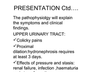 PRESENTATION Ctd….
The pathophysiolgy will explain
the symptoms and clinical
findings.
UPPER URINARY TRACT:
Colicky pains
Proximal
dilation:hydronephrosis requires
at least 3 days.
Effects of pressure and stasis:
renal failure, infection ,haematuria
 