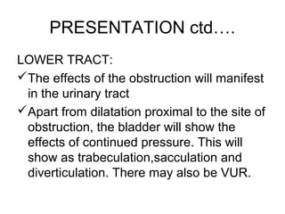 PRESENTATION ctd….
LOWER TRACT:
The effects of the obstruction will manifest
in the urinary tract
Apart from dilatation proximal to the site of
obstruction, the bladder will show the
effects of continued pressure. This will
show as trabeculation,sacculation and
diverticulation. There may also be VUR.
 
