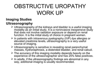 OBSTRUCTIVE UROPATHY
WORK UP
Imaging Studies
Ultrasonography
 Ultrasonography of the kidneys and bladder is a useful imaging
modality as an initial study. It is a noninvasive inexpensive study
that does not involve radiation exposure or depend on renal
function. It is the initial study of choice in pregnant women.
 In patients with intravenous pyelography (IVP) dye allergies or
elevated creatinine levels, ultrasonography is a very useful
source of imaging.
 Ultrasonography is sensitive in revealing renal parenchymal
masses, hydronephrosis, a distended bladder, and renal calculi.
 The accuracy of this imaging modality depends heavily on the
experience of the ultrasonographer and has 25% false positives.
 In adults, if the ultrasonography findings are abnormal in any
way, additional imaging is usually recommended.
 