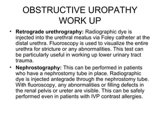 OBSTRUCTIVE UROPATHY
WORK UP
• Retrograde urethrography: Radiographic dye is
injected into the urethral meatus via Foley catheter at the
distal urethra. Fluoroscopy is used to visualize the entire
urethra for stricture or any abnormalities. This test can
be particularly useful in working up lower urinary tract
trauma.
• Nephrostography: This can be performed in patients
who have a nephrostomy tube in place. Radiographic
dye is injected antegrade through the nephrostomy tube.
With fluoroscopy, any abnormalities or filling defects in
the renal pelvis or ureter are visible. This can be safely
performed even in patients with IVP contrast allergies.
 