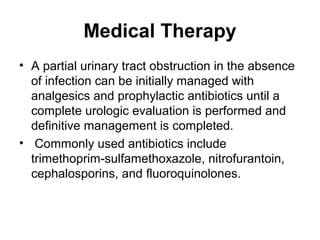 Medical Therapy
• A partial urinary tract obstruction in the absence
of infection can be initially managed with
analgesics and prophylactic antibiotics until a
complete urologic evaluation is performed and
definitive management is completed.
• Commonly used antibiotics include
trimethoprim-sulfamethoxazole, nitrofurantoin,
cephalosporins, and fluoroquinolones.
 