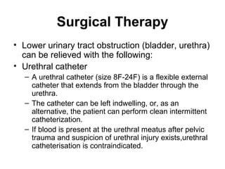 Surgical Therapy
• Lower urinary tract obstruction (bladder, urethra)
can be relieved with the following:
• Urethral catheter
– A urethral catheter (size 8F-24F) is a flexible external
catheter that extends from the bladder through the
urethra.
– The catheter can be left indwelling, or, as an
alternative, the patient can perform clean intermittent
catheterization.
– If blood is present at the urethral meatus after pelvic
trauma and suspicion of urethral injury exists,urethral
catheterisation is contraindicated.
 