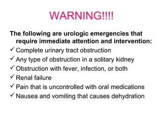 WARNING!!!!
The following are urologic emergencies that
require immediate attention and intervention:
Complete urinary tract obstruction
Any type of obstruction in a solitary kidney
Obstruction with fever, infection, or both
Renal failure
Pain that is uncontrolled with oral medications
Nausea and vomiting that causes dehydration
 