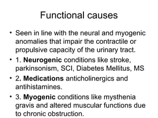Functional causes
• Seen in line with the neural and myogenic
anomalies that impair the contractile or
propulsive capacity of the urinary tract.
• 1. Neurogenic conditions like stroke,
parkinsonism, SCI, Diabetes Mellitus, MS
• 2. Medications anticholinergics and
antihistamines.
• 3. Myogenic conditions like mysthenia
gravis and altered muscular functions due
to chronic obstruction.
 