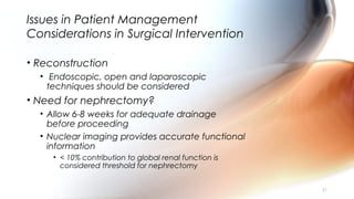 Issues in Patient Management
Considerations in Surgical Intervention
• Reconstruction
• Endoscopic, open and laparoscopic
techniques should be considered
• Need for nephrectomy?
• Allow 6-8 weeks for adequate drainage
before proceeding
• Nuclear imaging provides accurate functional
information
• < 10% contribution to global renal function is
considered threshold for nephrectomy
31
 