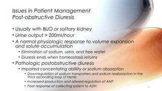 Issues in Patient Management
Post-obstructive Diuresis
• Usually with BUO or solitary kidney
• Urine output > 200ml/hour
• A normal physiologic response to volume expansion
and solute accumulation
• Elimination of sodium, urea, and free water
• Diuresis ends when homeostasis returns
• Pathologic postobstructive diuresis
• Impaired concentating abilility or sodium absorption
• Downregulation of sodium transporters and sodium reabsorption in the
thick ascending loop of Henle
• Increased production and altered regulation of ANP
• Poor response of collecting system to ADH 33
 