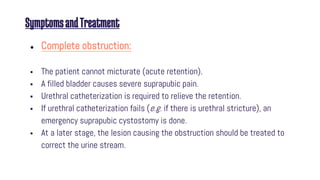 SymptomsandTreatment
● Complete obstruction:
 The patient cannot micturate (acute retention).
 A filled bladder causes severe suprapubic pain.
 Urethral catheterization is required to relieve the retention.
 If urethral catheterization fails (e.g. if there is urethral stricture), an
emergency suprapubic cystostomy is done.
 At a later stage, the lesion causing the obstruction should be treated to
correct the urine stream.
 