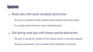 Symptoms
● Renal colic with acute complete obstruction:
The colic is caused by reflex ureteral muscle spasm around the stone.
It is usually severe and may require hospitalization.
● Dull aching renal pain with chronic partial obstruction:
The pain is caused by irritation of the sensory nerves in the renal capsule.
The pain is persistent, and is usually mild to moderate in intensity.
 