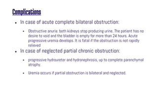 Complications
● In case of acute complete bilateral obstruction:
 Obstructive anuria: both kidneys stop producing urine. The patient has no
desire to void and the bladder is empty for more than 24 hours. Acute
progressive uremia develops. It is fatal if the obstruction is not rapidly
relieved
● In case of neglected partial chronic obstruction:
 progressive hydroureter and hydronephrosis, up to complete parenchymal
atrophy.
 Uremia occurs if partial obstruction is bilateral and neglected.
 