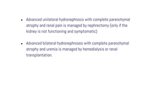 ● Advanced unilateral hydronephrosis with complete parenchymal
atrophy and renal pain is managed by nephrectomy (only if the
kidney is not functioning and symptomatic)
● Advanced bilateral hydronephroses with complete parenchymal
atrophy and uremia is managed by hemodialysis or renal
transplantation.
 
