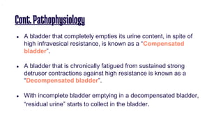 Cont.Pathophysiology
● A bladder that completely empties its urine content, in spite of
high infravesical resistance, is known as a “Compensated
bladder”.
● A bladder that is chronically fatigued from sustained strong
detrusor contractions against high resistance is known as a
“Decompensated bladder”.
● With incomplete bladder emptying in a decompensated bladder,
“residual urine” starts to collect in the bladder.
.
 
