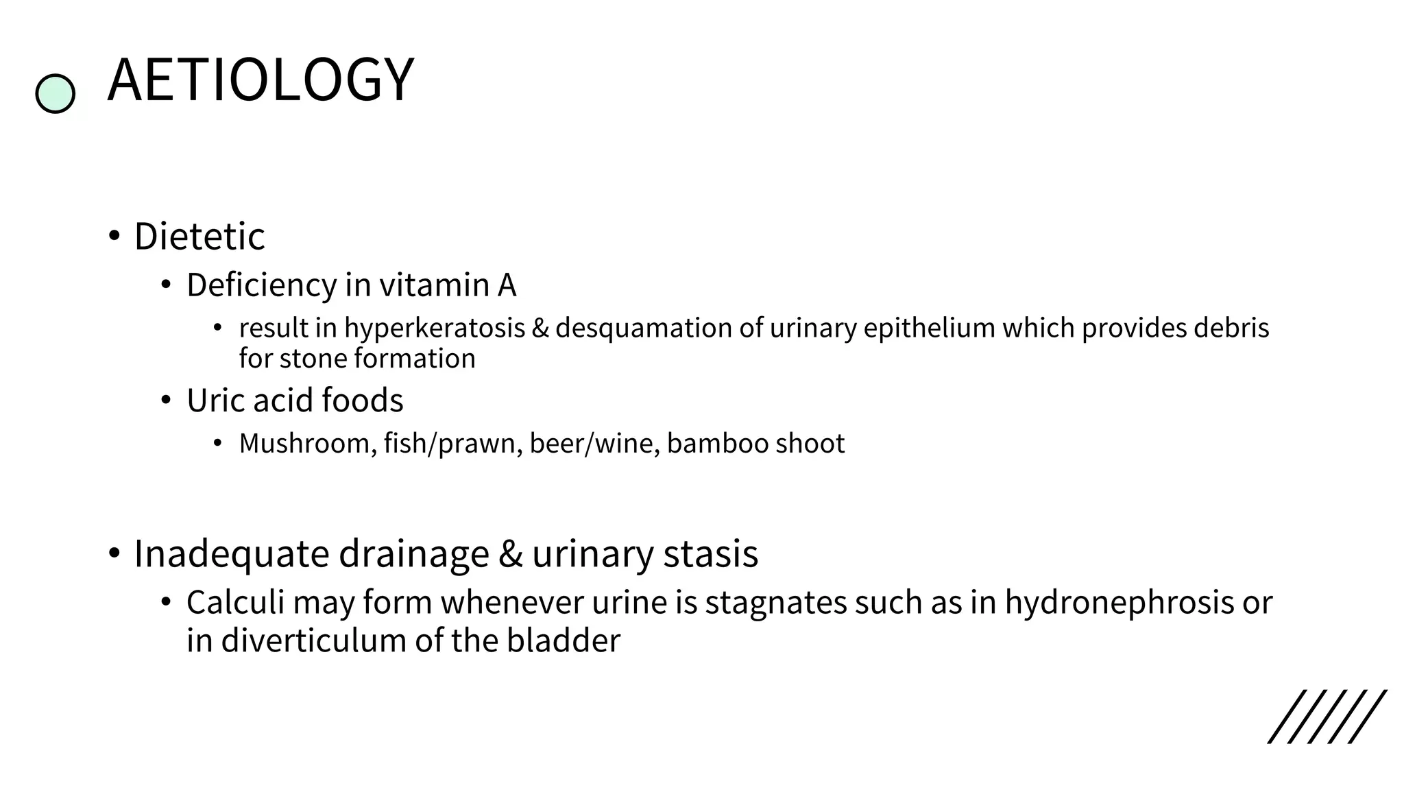 AETIOLOGY
• Dietetic
• Deficiency in vitamin A
• result in hyperkeratosis & desquamation of urinary epithelium which provides debris
for stone formation
• Uric acid foods
• Mushroom, fish/prawn, beer/wine, bamboo shoot
• Inadequate drainage & urinary stasis
• Calculi may form whenever urine is stagnates such as in hydronephrosis or
in diverticulum of the bladder
 