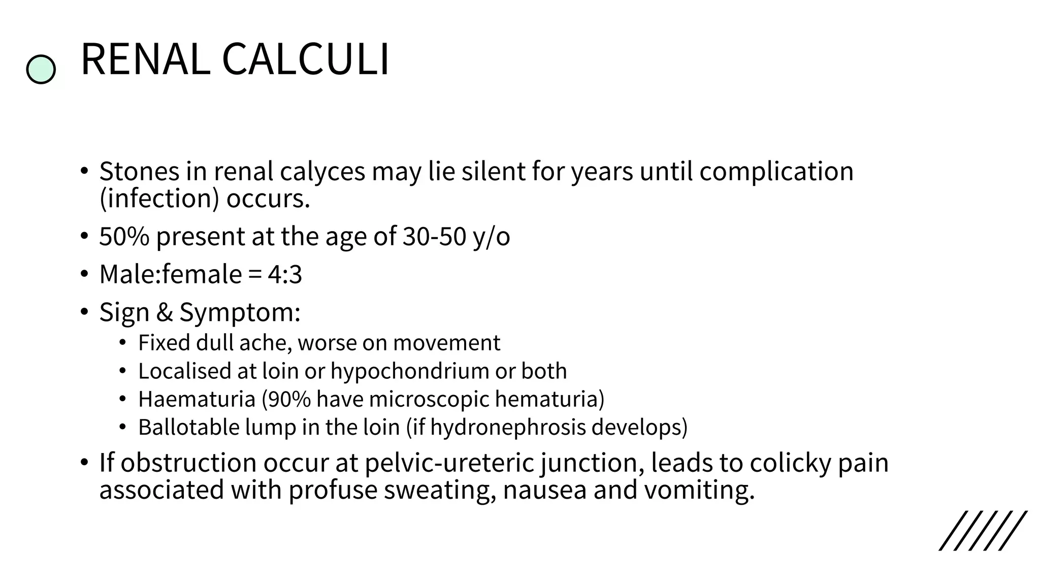 RENAL CALCULI
• Stones in renal calyces may lie silent for years until complication
(infection) occurs.
• 50% present at the age of 30-50 y/o
• Male:female = 4:3
• Sign & Symptom:
• Fixed dull ache, worse on movement
• Localised at loin or hypochondrium or both
• Haematuria (90% have microscopic hematuria)
• Ballotable lump in the loin (if hydronephrosis develops)
• If obstruction occur at pelvic-ureteric junction, leads to colicky pain
associated with profuse sweating, nausea and vomiting.
 