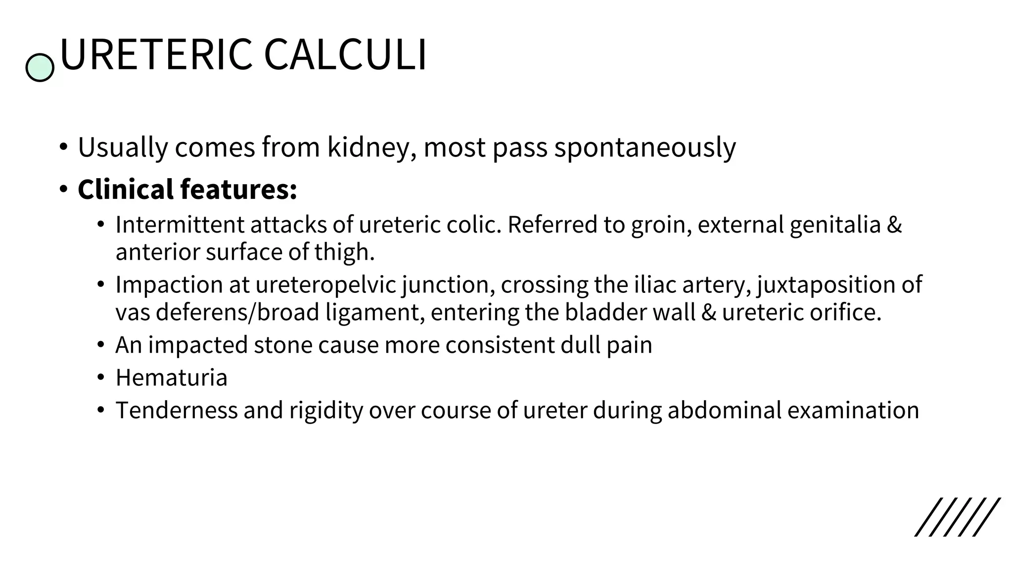 URETERIC CALCULI
• Usually comes from kidney, most pass spontaneously
• Clinical features:
• Intermittent attacks of ureteric colic. Referred to groin, external genitalia &
anterior surface of thigh.
• Impaction at ureteropelvic junction, crossing the iliac artery, juxtaposition of
vas deferens/broad ligament, entering the bladder wall & ureteric orifice.
• An impacted stone cause more consistent dull pain
• Hematuria
• Tenderness and rigidity over course of ureter during abdominal examination
 