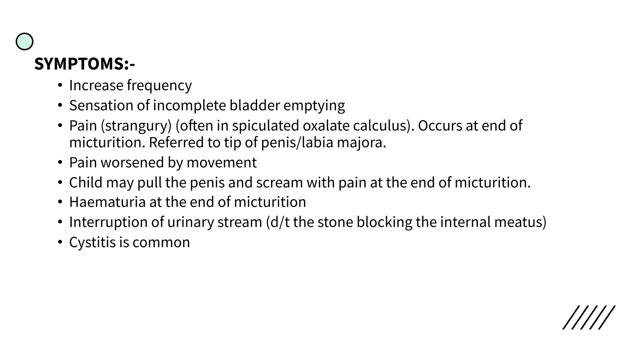 SYMPTOMS:-
• Increase frequency
• Sensation of incomplete bladder emptying
• Pain (strangury) (often in spiculated oxalate calculus). Occurs at end of
micturition. Referred to tip of penis/labia majora.
• Pain worsened by movement
• Child may pull the penis and scream with pain at the end of micturition.
• Haematuria at the end of micturition
• Interruption of urinary stream (d/t the stone blocking the internal meatus)
• Cystitis is common
 