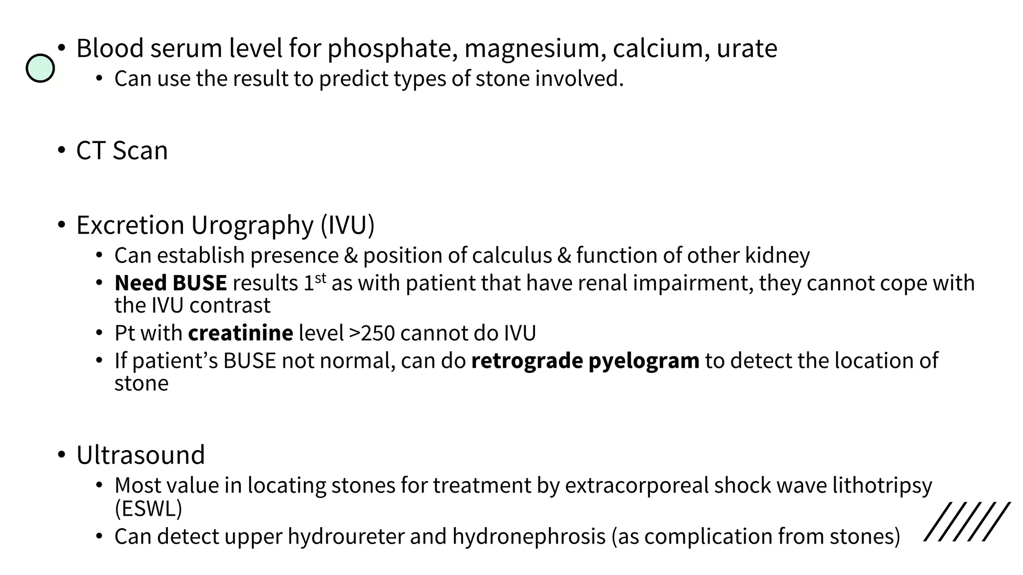 • Blood serum level for phosphate, magnesium, calcium, urate
• Can use the result to predict types of stone involved.
• CT Scan
• Excretion Urography (IVU)
• Can establish presence & position of calculus & function of other kidney
• Need BUSE results 1st as with patient that have renal impairment, they cannot cope with
the IVU contrast
• Pt with creatinine level >250 cannot do IVU
• If patient’s BUSE not normal, can do retrograde pyelogram to detect the location of
stone
• Ultrasound
• Most value in locating stones for treatment by extracorporeal shock wave lithotripsy
(ESWL)
• Can detect upper hydroureter and hydronephrosis (as complication from stones)
 