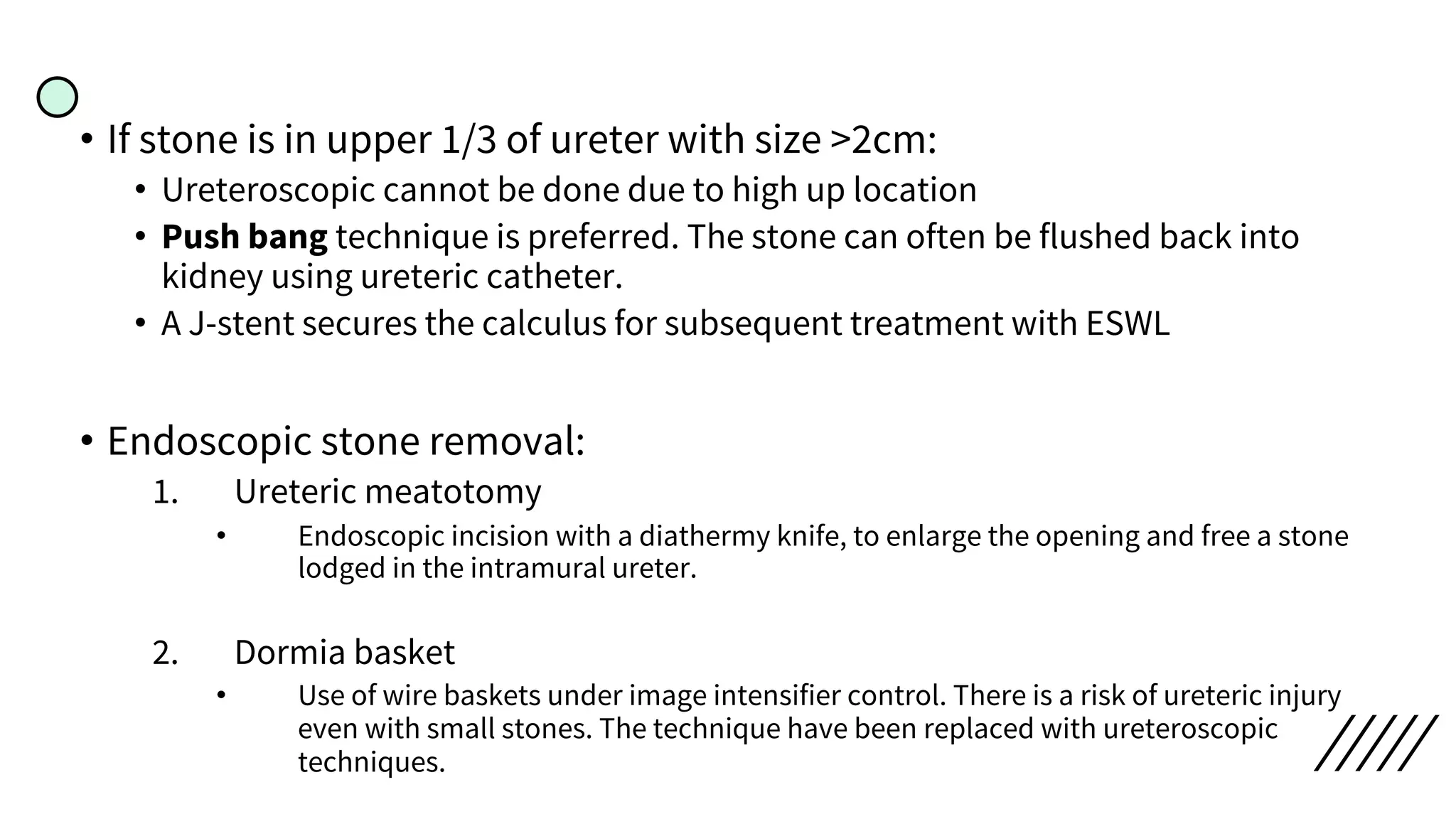 • If stone is in upper 1/3 of ureter with size >2cm:
• Ureteroscopic cannot be done due to high up location
• Push bang technique is preferred. The stone can often be flushed back into
kidney using ureteric catheter.
• A J-stent secures the calculus for subsequent treatment with ESWL
• Endoscopic stone removal:
1. Ureteric meatotomy
• Endoscopic incision with a diathermy knife, to enlarge the opening and free a stone
lodged in the intramural ureter.
2. Dormia basket
• Use of wire baskets under image intensifier control. There is a risk of ureteric injury
even with small stones. The technique have been replaced with ureteroscopic
techniques.
 