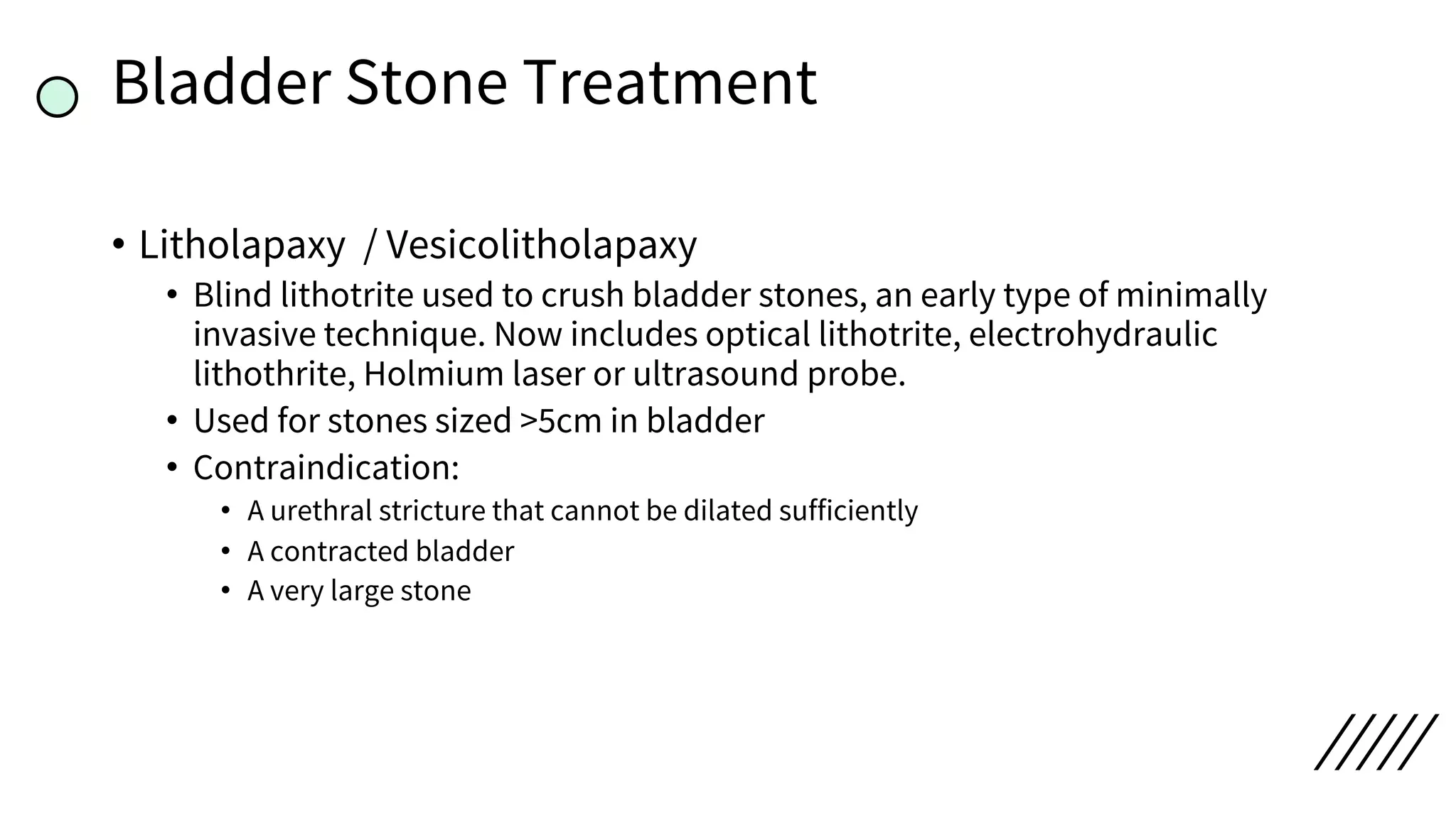 Bladder Stone Treatment
• Litholapaxy / Vesicolitholapaxy
• Blind lithotrite used to crush bladder stones, an early type of minimally
invasive technique. Now includes optical lithotrite, electrohydraulic
lithothrite, Holmium laser or ultrasound probe.
• Used for stones sized >5cm in bladder
• Contraindication:
• A urethral stricture that cannot be dilated sufficiently
• A contracted bladder
• A very large stone
 
