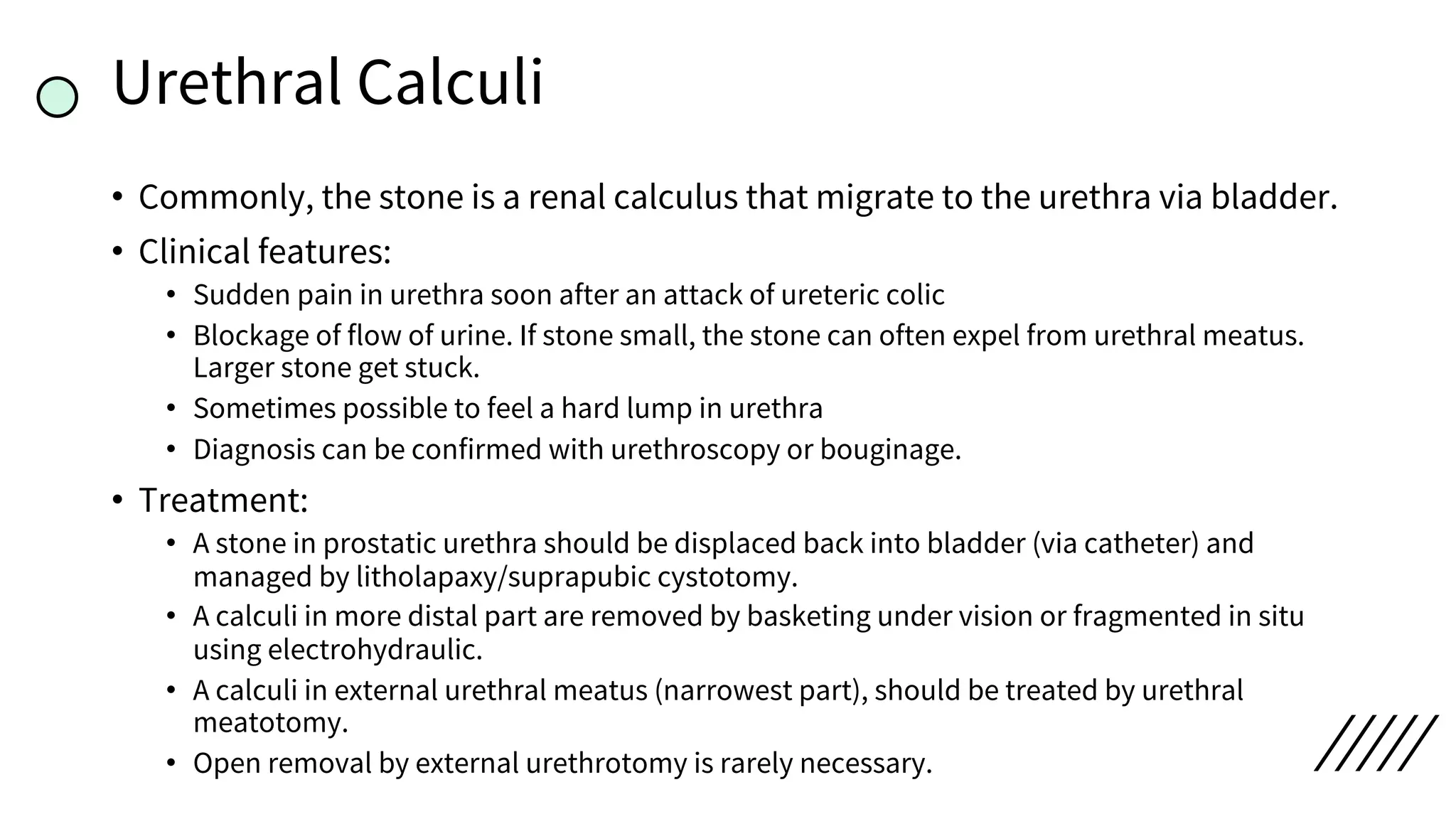 Urethral Calculi
• Commonly, the stone is a renal calculus that migrate to the urethra via bladder.
• Clinical features:
• Sudden pain in urethra soon after an attack of ureteric colic
• Blockage of flow of urine. If stone small, the stone can often expel from urethral meatus.
Larger stone get stuck.
• Sometimes possible to feel a hard lump in urethra
• Diagnosis can be confirmed with urethroscopy or bouginage.
• Treatment:
• A stone in prostatic urethra should be displaced back into bladder (via catheter) and
managed by litholapaxy/suprapubic cystotomy.
• A calculi in more distal part are removed by basketing under vision or fragmented in situ
using electrohydraulic.
• A calculi in external urethral meatus (narrowest part), should be treated by urethral
meatotomy.
• Open removal by external urethrotomy is rarely necessary.
 