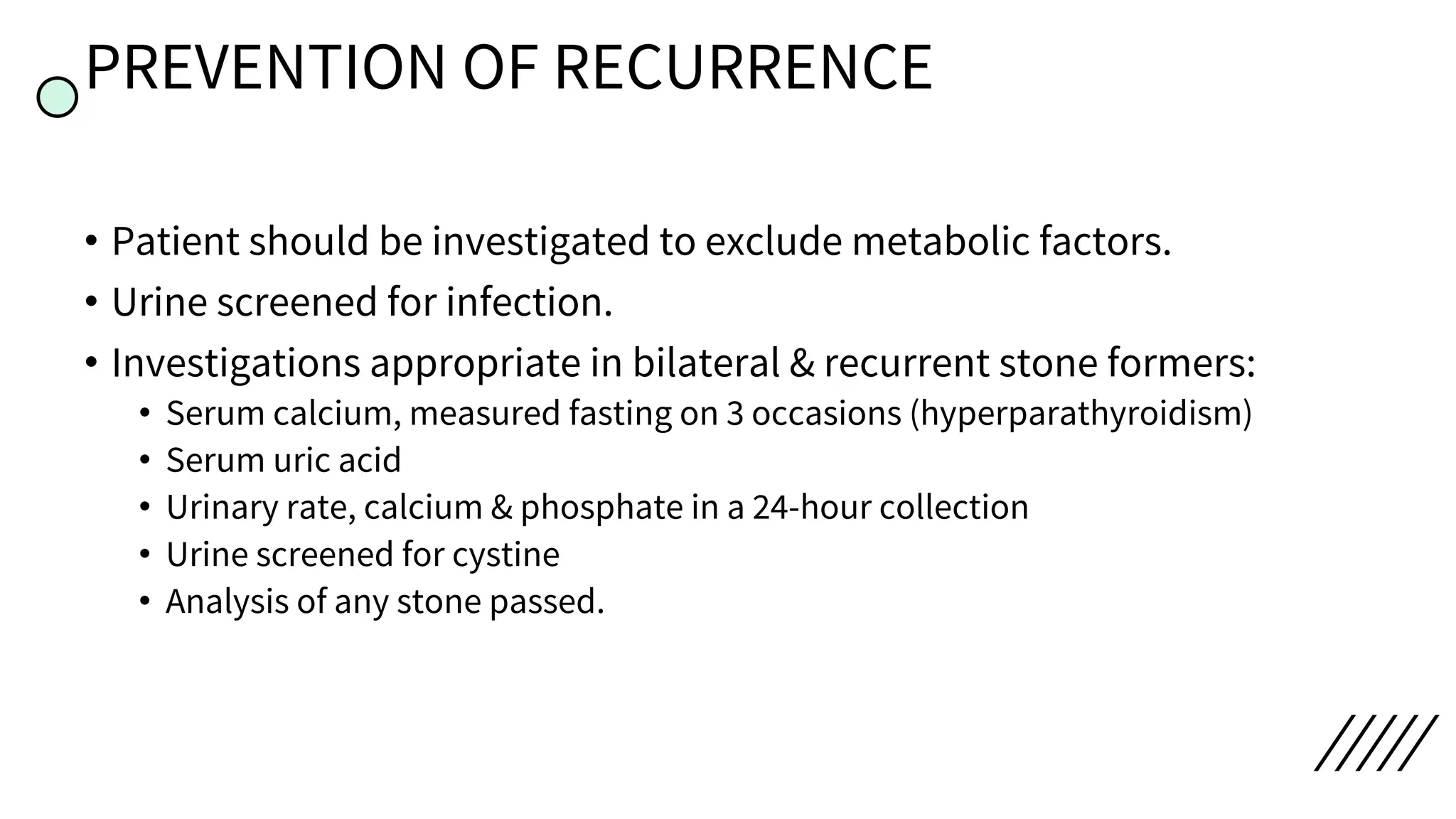 PREVENTION OF RECURRENCE
• Patient should be investigated to exclude metabolic factors.
• Urine screened for infection.
• Investigations appropriate in bilateral & recurrent stone formers:
• Serum calcium, measured fasting on 3 occasions (hyperparathyroidism)
• Serum uric acid
• Urinary rate, calcium & phosphate in a 24-hour collection
• Urine screened for cystine
• Analysis of any stone passed.
 