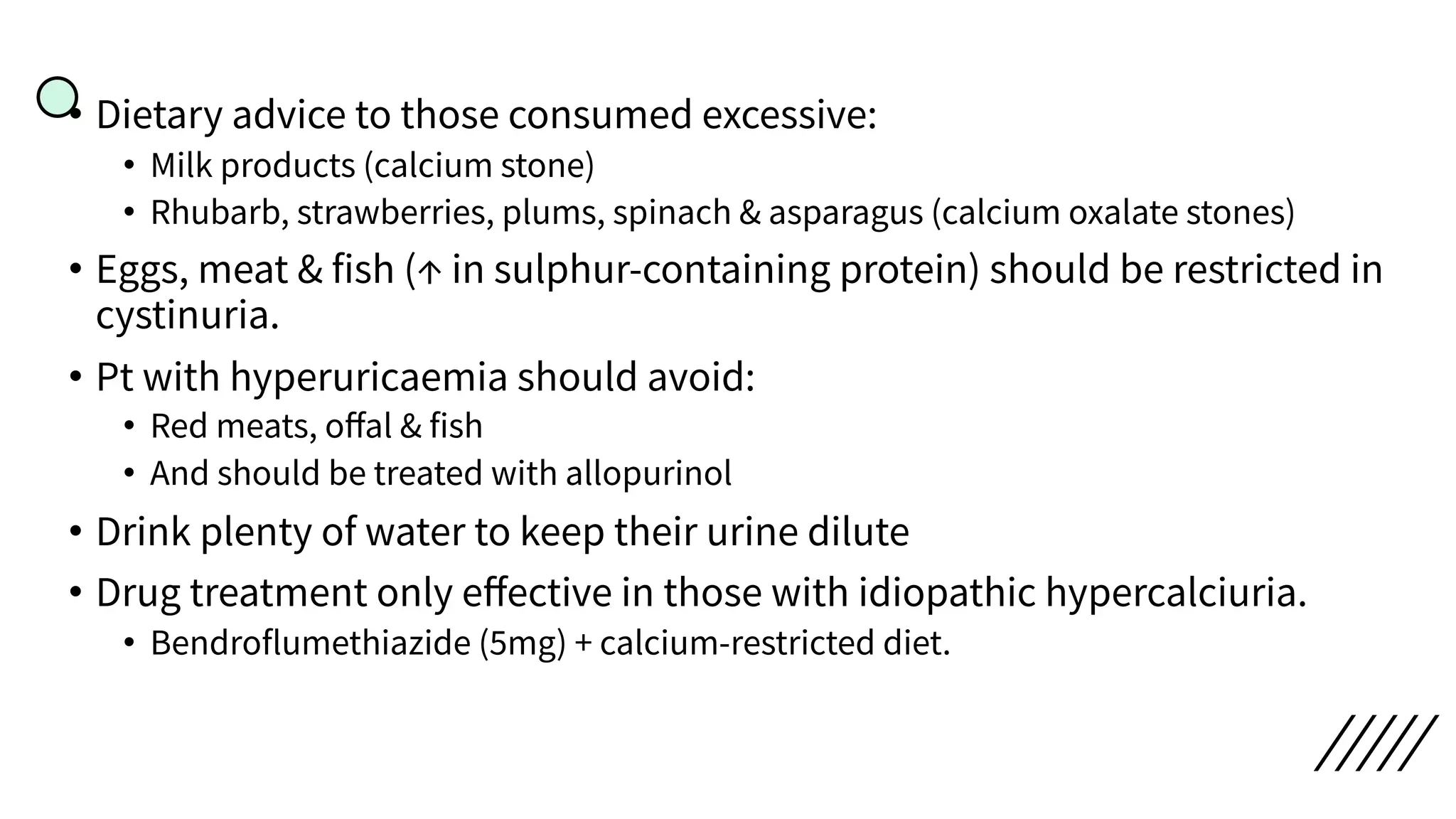 • Dietary advice to those consumed excessive:
• Milk products (calcium stone)
• Rhubarb, strawberries, plums, spinach & asparagus (calcium oxalate stones)
• Eggs, meat & fish (↑ in sulphur-containing protein) should be restricted in
cystinuria.
• Pt with hyperuricaemia should avoid:
• Red meats, oﬀal & fish
• And should be treated with allopurinol
• Drink plenty of water to keep their urine dilute
• Drug treatment only eﬀective in those with idiopathic hypercalciuria.
• Bendroflumethiazide (5mg) + calcium-restricted diet.
 